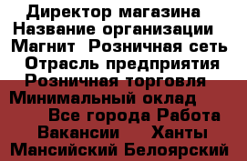 Директор магазина › Название организации ­ Магнит, Розничная сеть › Отрасль предприятия ­ Розничная торговля › Минимальный оклад ­ 44 300 - Все города Работа » Вакансии   . Ханты-Мансийский,Белоярский г.